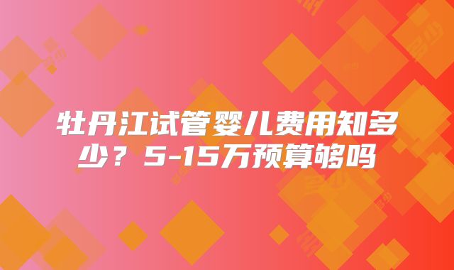 牡丹江试管婴儿费用知多少？5-15万预算够吗