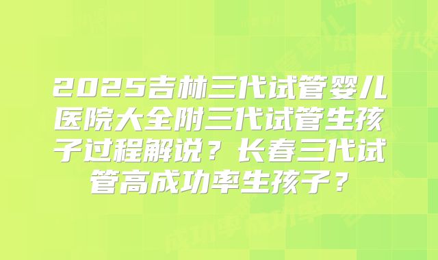 2025吉林三代试管婴儿医院大全附三代试管生孩子过程解说?长春三代试管高成功率生孩子?