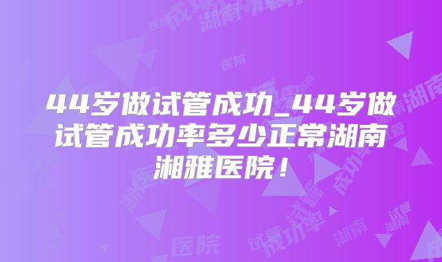 44岁做试管成功_44岁做试管成功率多少正常湖南湘雅医院!