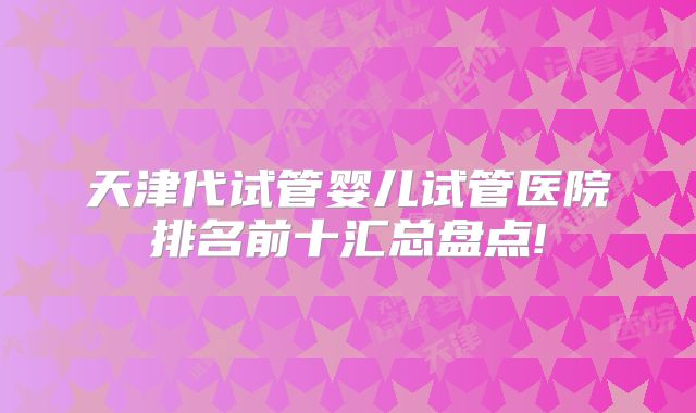 天津代试管婴儿试管医院排名前十汇总盘点!