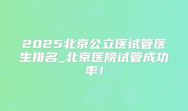 2025北京公立医试管医生排名_北京医院试管成功率！