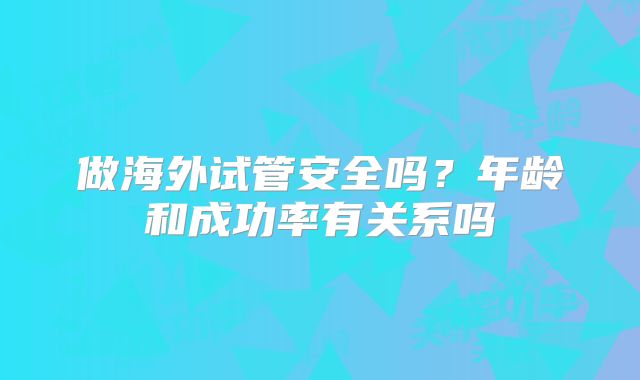 做海外试管安全吗?年龄和成功率有关系吗