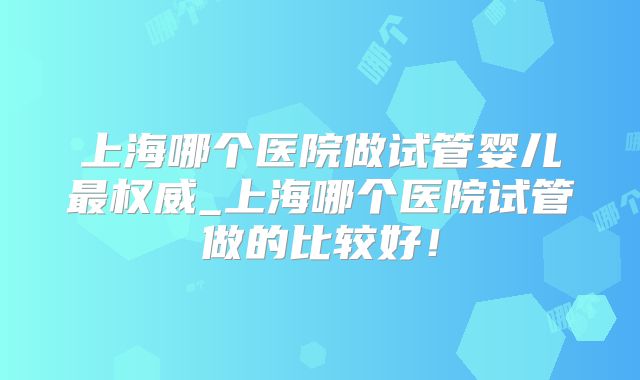 上海哪个医院做试管婴儿最权威_上海哪个医院试管做的比较好!