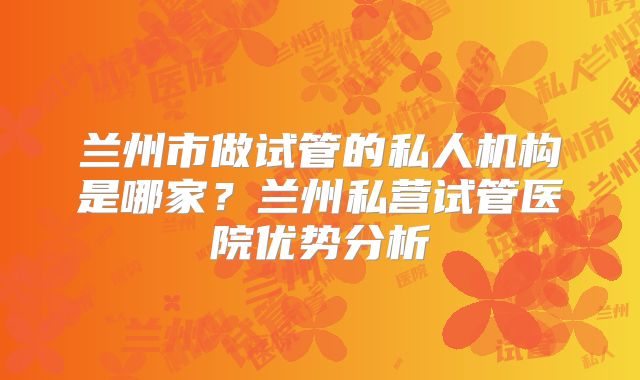 兰州市做试管的私人机构是哪家?兰州私营试管医院优势分析