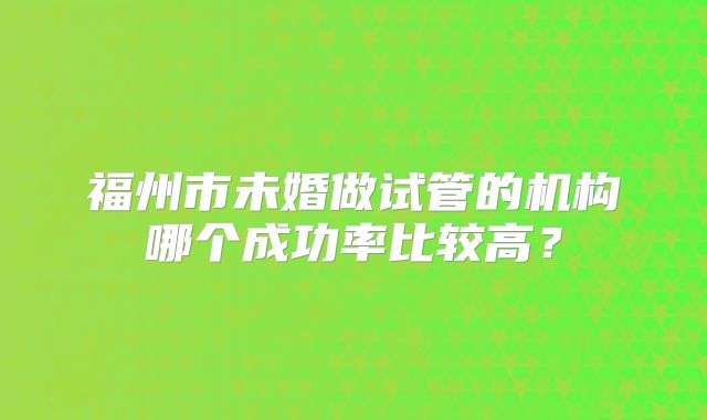 福州市未婚做试管的机构哪个成功率比较高?