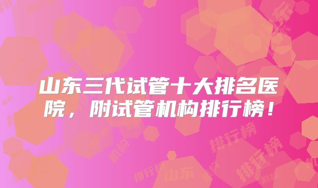 山东三代试管十大排名医院,附试管机构排行榜!