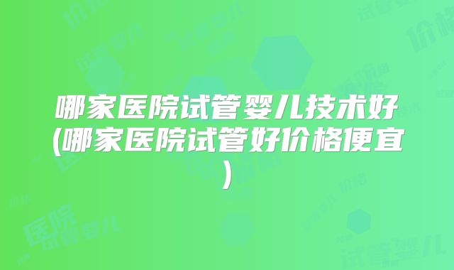 哪家医院试管婴儿技术好(哪家医院试管好价格便宜)