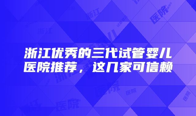浙江优秀的三代试管婴儿医院推荐，这几家可信赖