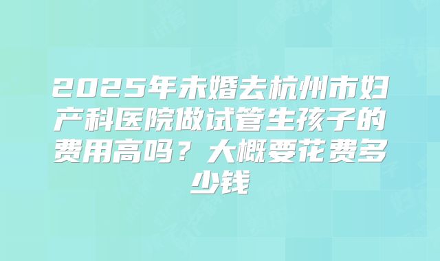 2025年未婚去杭州市妇产科医院做试管生孩子的费用高吗?大概要花费多少钱