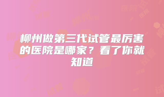柳州做第三代试管最厉害的医院是哪家？看了你就知道