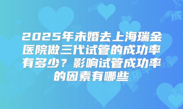 2025年未婚去上海瑞金医院做三代试管的成功率有多少?影响试管成功率的因素有哪些