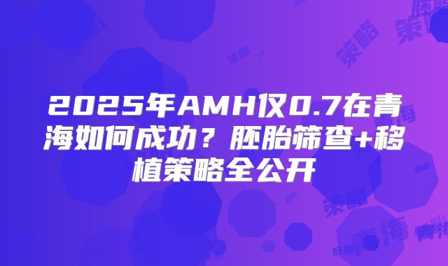 2025年AMH仅0.7在青海如何成功？胚胎筛查+移植策略全公开