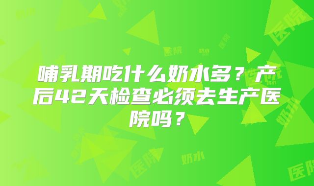 哺乳期吃什么奶水多?产后42天检查必须去生产医院吗?