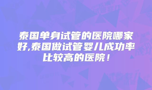 泰国单身试管的医院哪家好,泰国做试管婴儿成功率比较高的医院!