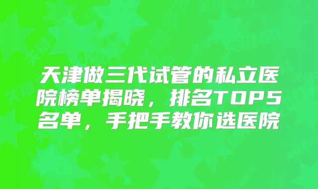 天津做三代试管的私立医院榜单揭晓，排名TOP5名单，手把手教你选医院