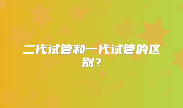 二代试管和一代试管的区别?