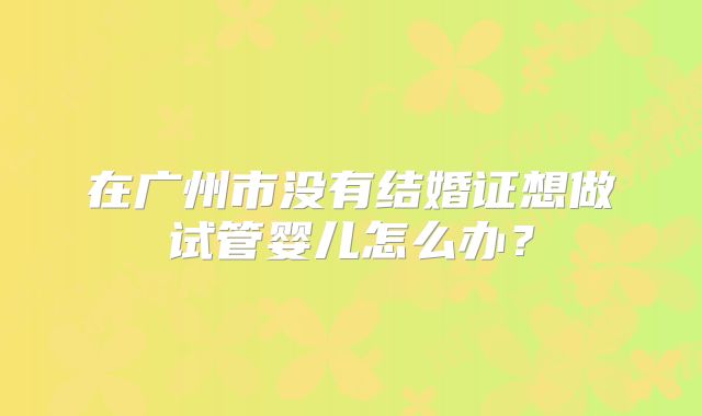 在广州市没有结婚证想做试管婴儿怎么办？