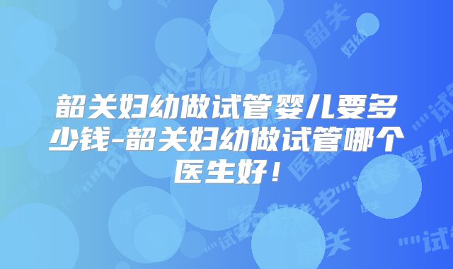韶关妇幼做试管婴儿要多少钱-韶关妇幼做试管哪个医生好！