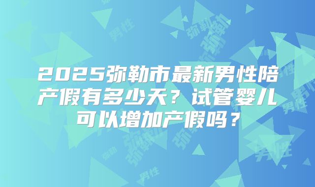 2025弥勒市最新男性陪产假有多少天?试管婴儿可以增加产假吗?