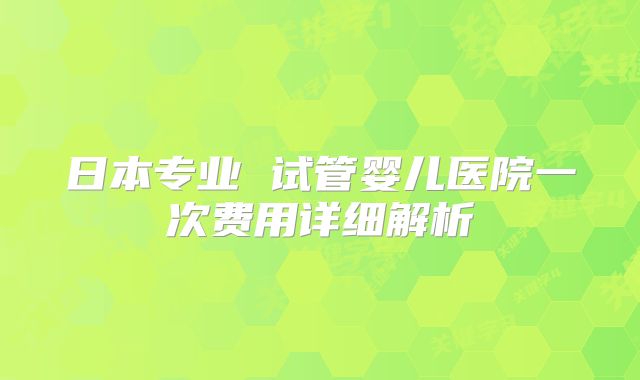 日本专业 试管婴儿医院一次费用详细解析