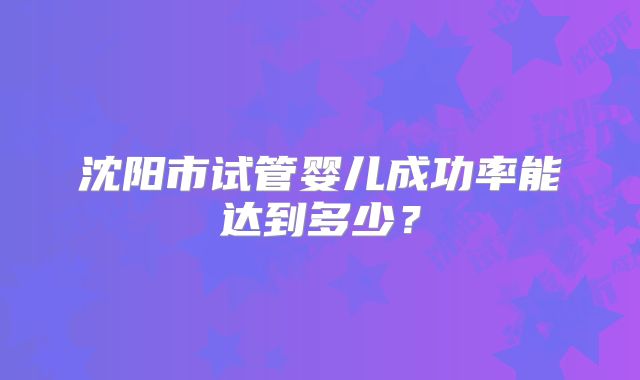 沈阳市试管婴儿成功率能达到多少？