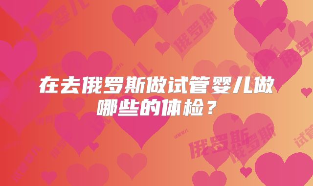 在去俄罗斯做试管婴儿做哪些的体检？