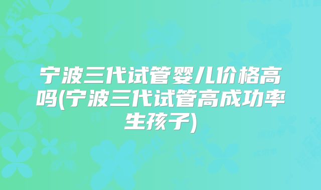 宁波三代试管婴儿价格高吗(宁波三代试管高成功率生孩子)