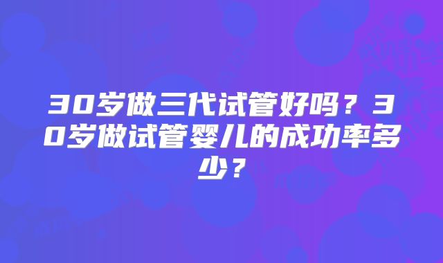 30岁做三代试管好吗？30岁做试管婴儿的成功率多少？