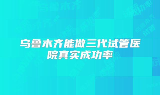 乌鲁木齐能做三代试管医院真实成功率
