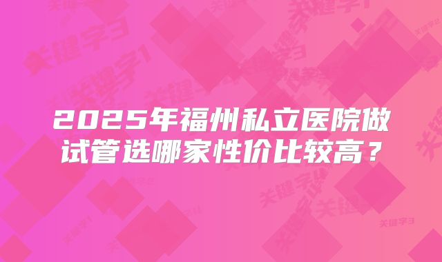 2025年福州私立医院做试管选哪家性价比较高?