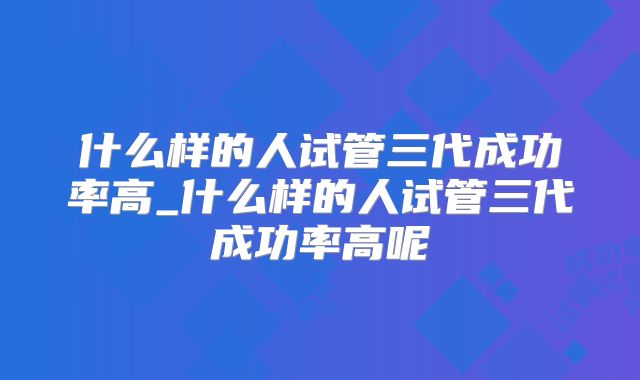 什么样的人试管三代成功率高_什么样的人试管三代成功率高呢
