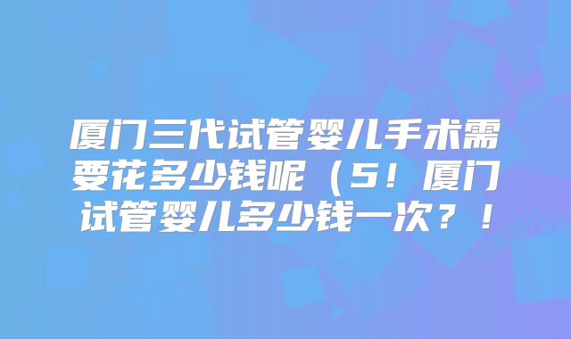 厦门三代试管婴儿手术需要花多少钱呢(5!厦门试管婴儿多少钱一次?!