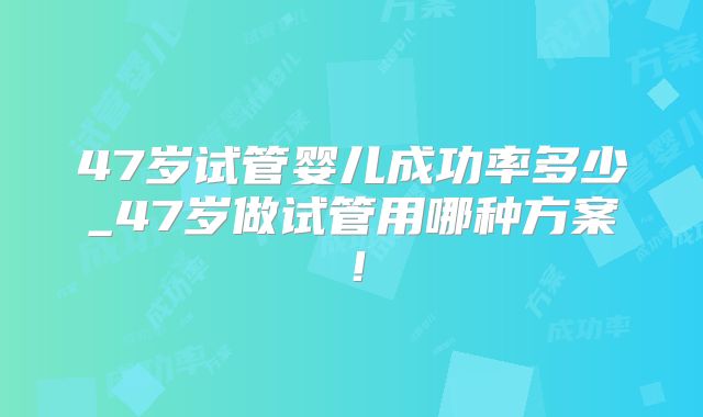 47岁试管婴儿成功率多少_47岁做试管用哪种方案！