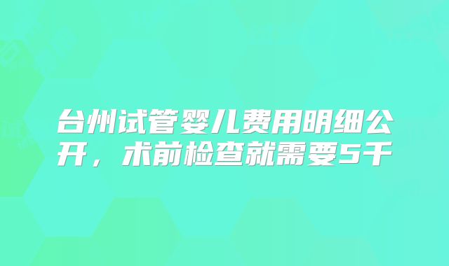台州试管婴儿费用明细公开，术前检查就需要5千