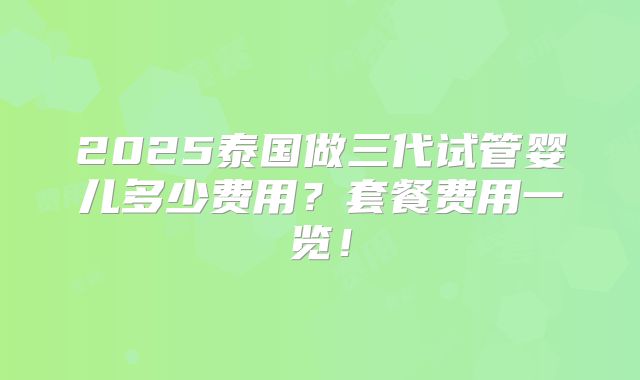 2025泰国做三代试管婴儿多少费用？套餐费用一览！