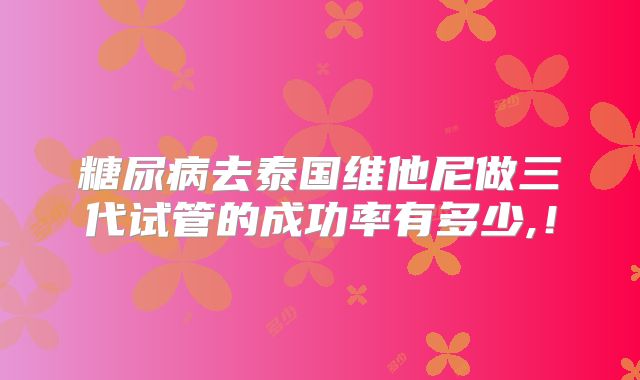 糖尿病去泰国维他尼做三代试管的成功率有多少,!