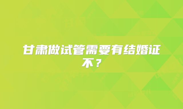 甘肃做试管需要有结婚证不？