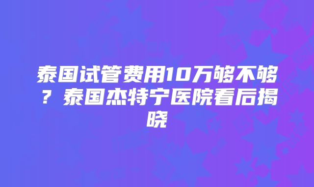 泰国试管费用10万够不够？泰国杰特宁医院看后揭晓