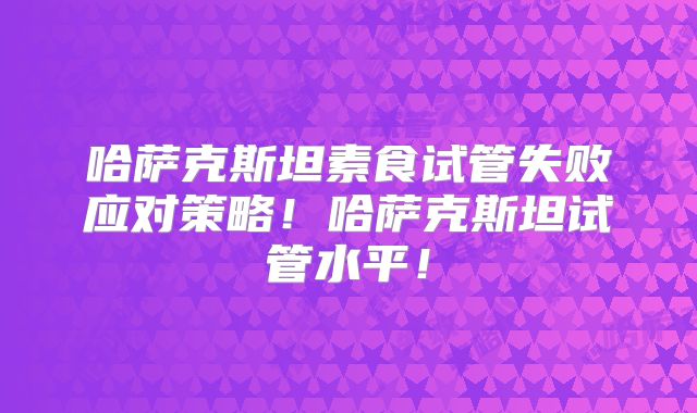 哈萨克斯坦素食试管失败应对策略！哈萨克斯坦试管水平！