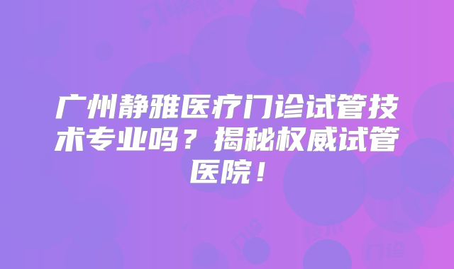 广州静雅医疗门诊试管技术专业吗？揭秘权威试管医院！