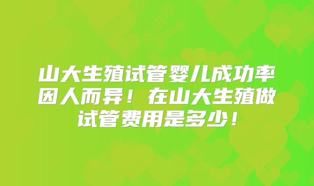山大生殖试管婴儿成功率因人而异！在山大生殖做试管费用是多少！