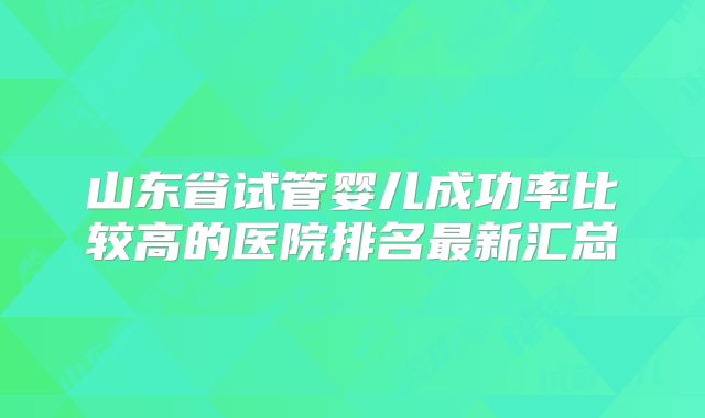 山东省试管婴儿成功率比较高的医院排名最新汇总