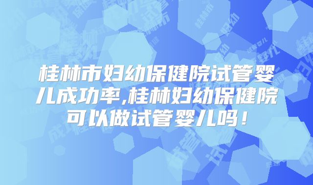 桂林市妇幼保健院试管婴儿成功率,桂林妇幼保健院可以做试管婴儿吗！