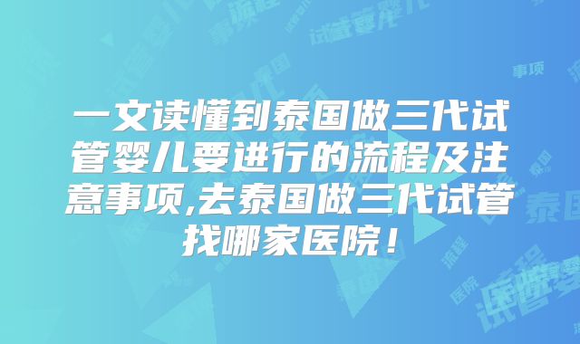 一文读懂到泰国做三代试管婴儿要进行的流程及注意事项,去泰国做三代试管找哪家医院！