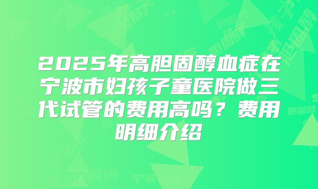 2025年高胆固醇血症在宁波市妇孩子童医院做三代试管的费用高吗?费用明细介绍