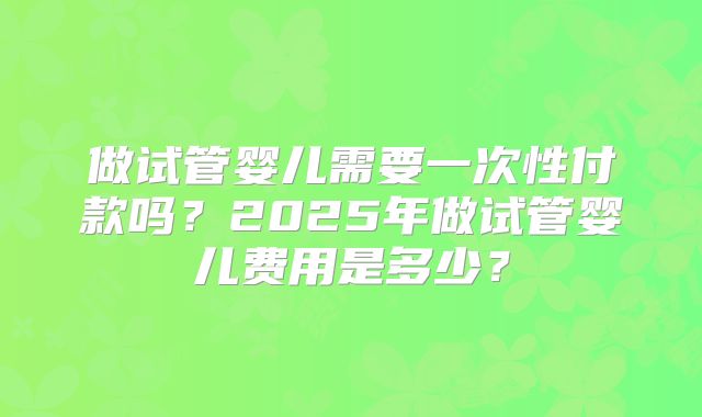 做试管婴儿需要一次性付款吗?2025年做试管婴儿费用是多少?