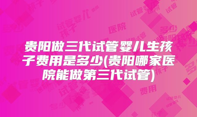 贵阳做三代试管婴儿生孩子费用是多少(贵阳哪家医院能做第三代试管)