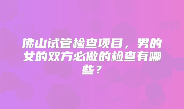 佛山试管检查项目，男的女的双方必做的检查有哪些？