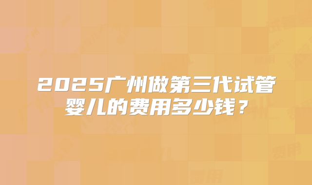 2025广州做第三代试管婴儿的费用多少钱？