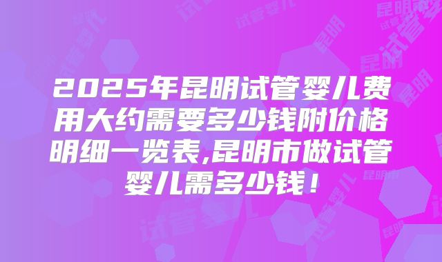 2025年昆明试管婴儿费用大约需要多少钱附价格明细一览表,昆明市做试管婴儿需多少钱！